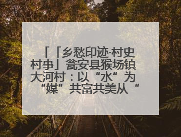 「乡愁印迹·村史村事」瓮安县猴场镇大河村：以“水”为“媒”共富共美从“河”而来