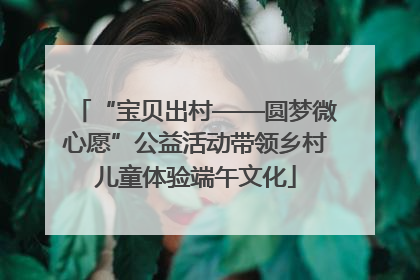 “宝贝出村——圆梦微心愿”公益活动带领乡村儿童体验端午文化