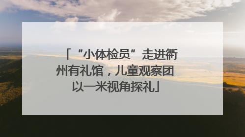 “小体检员”走进衢州有礼馆，儿童观察团以一米视角探礼