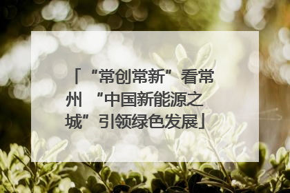 “常创常新”看常州 “中国新能源之城”引领绿色发展