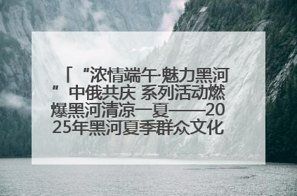 “浓情端午·魅力黑河”中俄共庆 系列活动燃爆黑河清凉一夏——2025年黑河夏季群众文化活动启幕 多元文化赋能边境文旅新高地