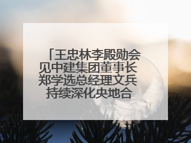 王忠林李殿勋会见中建集团董事长郑学选总经理文兵 持续深化央地合作 协力推动支点建设