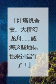 灯塔挑香囊、大桥幻龙舟……威海这些地标也来过端午了！