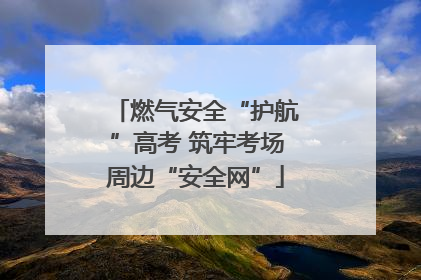 燃气安全“护航”高考 筑牢考场周边“安全网”
