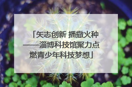 矢志创新 播撒火种——淄博科技馆聚力点燃青少年科技梦想