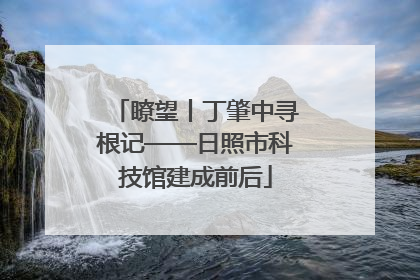 瞭望丨丁肇中寻根记——日照市科技馆建成前后