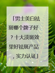 男士美白祛斑哪个牌子好？十大淡斑效果好祛斑产品，实力认证
