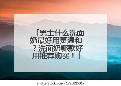男士什么洗面奶最好用更温和？洗面奶哪款好用推荐购买！