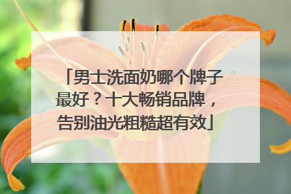 男士洗面奶哪个牌子最好？十大畅销品牌，告别油光粗糙超有效