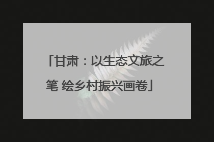 甘肃：以生态文旅之笔 绘乡村振兴画卷