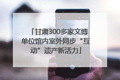 甘肃300多家文博单位馆内室外同步“互动”遗产新活力