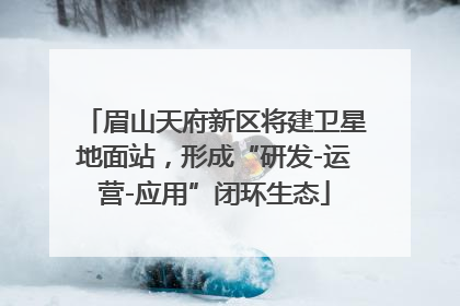 眉山天府新区将建卫星地面站，形成“研发-运营-应用”闭环生态