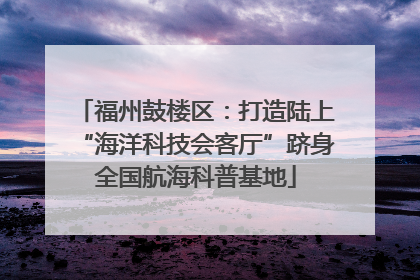 福州鼓楼区：打造陆上“海洋科技会客厅”跻身全国航海科普基地