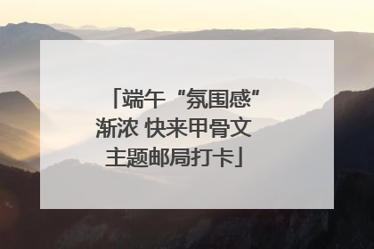端午“氛围感”渐浓 快来甲骨文主题邮局打卡