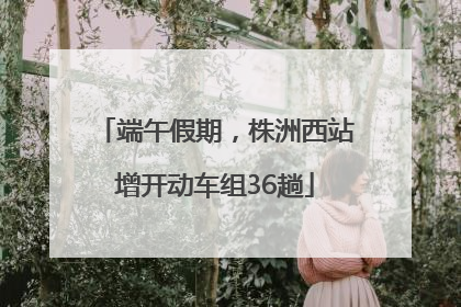 端午假期，株洲西站增开动车组36趟