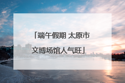 端午假期 太原市文博场馆人气旺