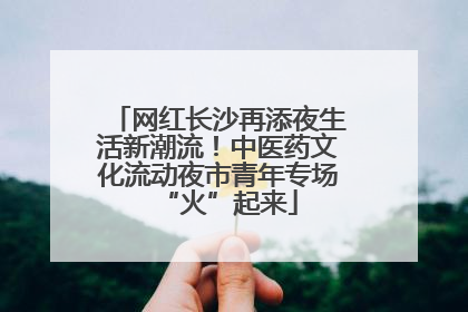 网红长沙再添夜生活新潮流！中医药文化流动夜市青年专场“火”起来