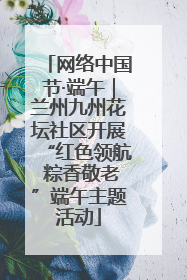 网络中国节·端午｜兰州九州花坛社区开展“红色领航 粽香敬老”端午主题活动