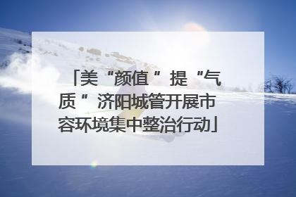 美“颜值 ”提“气质 ”济阳城管开展市容环境集中整治行动