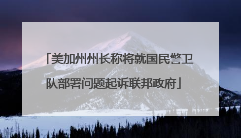 美加州州长称将就国民警卫队部署问题起诉联邦政府