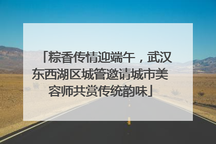 粽香传情迎端午，武汉东西湖区城管邀请城市美容师共赏传统韵味