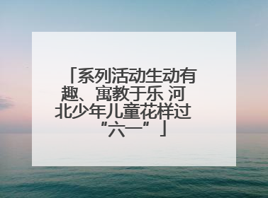 系列活动生动有趣、寓教于乐 河北少年儿童花样过“六一”