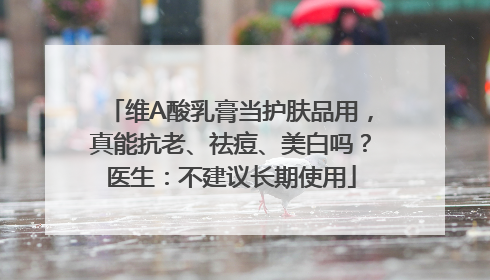 维A酸乳膏当护肤品用，真能抗老、祛痘、美白吗？医生：不建议长期使用