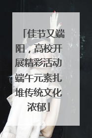 佳节又端阳，高校开展精彩活动端午元素扎堆传统文化浓郁