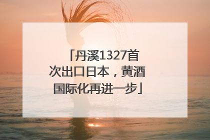 丹溪1327首次出口日本，黄酒国际化再进一步