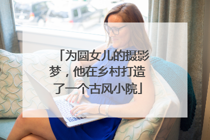 为圆女儿的摄影梦，他在乡村打造了一个古风小院