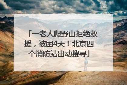 一老人爬野山拒绝救援，被困4天！北京四个消防站出动搜寻