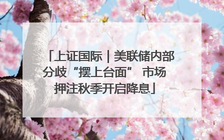 上证国际｜美联储内部分歧“摆上台面” 市场押注秋季开启降息