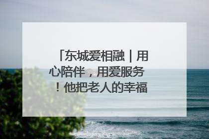 东城爱相融｜用心陪伴，用爱服务！他把老人的幸福感当“大事儿”