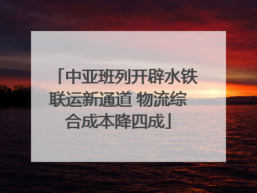 中亚班列开辟水铁联运新通道 物流综合成本降四成