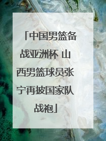 中国男篮备战亚洲杯 山西男篮球员张宁再披国家队战袍