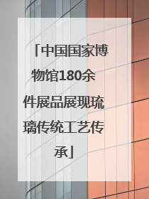 中国国家博物馆180余件展品展现琉璃传统工艺传承