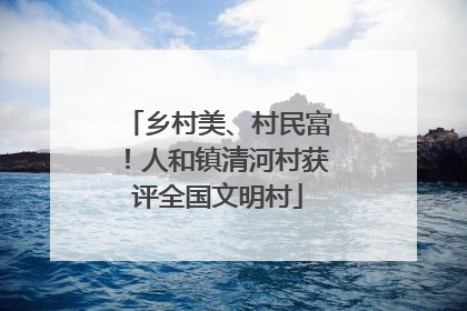乡村美、村民富！人和镇清河村获评全国文明村