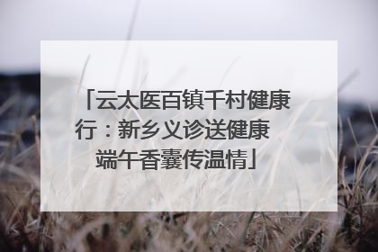 云太医百镇千村健康行：新乡义诊送健康 端午香囊传温情