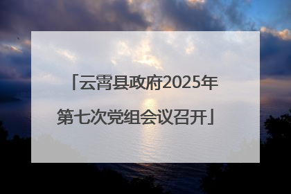 云霄县政府2025年第七次党组会议召开