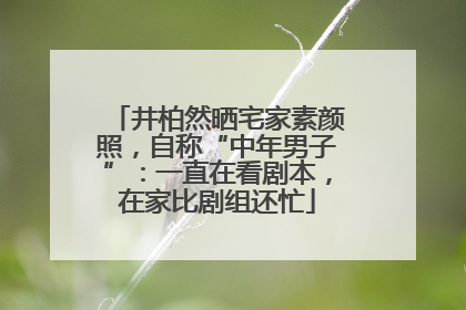 井柏然晒宅家素颜照，自称“中年男子”：一直在看剧本，在家比剧组还忙
