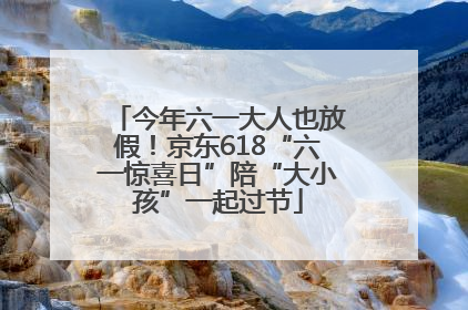 今年六一大人也放假！京东618“六一惊喜日”陪“大小孩”一起过节