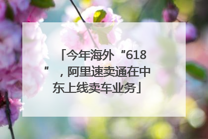 今年海外“618”，阿里速卖通在中东上线卖车业务