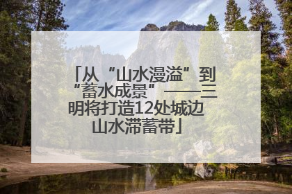 从“山水漫溢”到“蓄水成景”——三明将打造12处城边山水滞蓄带
