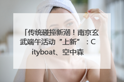 传统碰撞新潮！南京玄武端午活动“上新”：Cityboat、空中森林、骑行市集引热潮