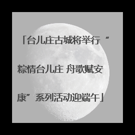 台儿庄古城将举行“粽情台儿庄 舟歌赋安康”系列活动迎端午