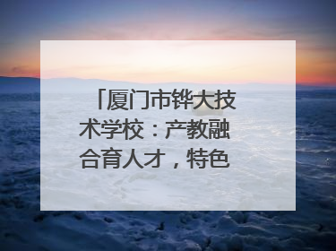 厦门市铧大技术学校：产教融合育人才，特色办学谱新篇