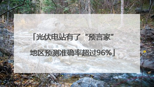 光伏电站有了“预言家” 地区预测准确率超过96%