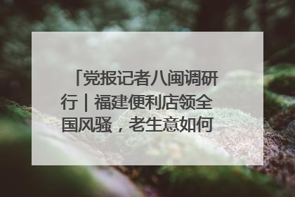 党报记者八闽调研行｜福建便利店领全国风骚，老生意如何玩出新玩法？