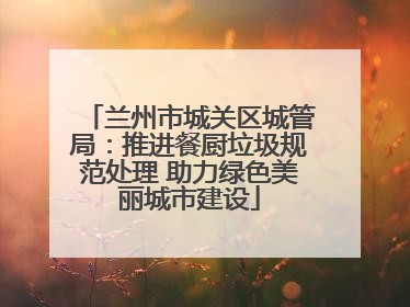 兰州市城关区城管局：推进餐厨垃圾规范处理 助力绿色美丽城市建设