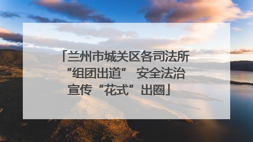 兰州市城关区各司法所“组团出道” 安全法治宣传“花式”出圈